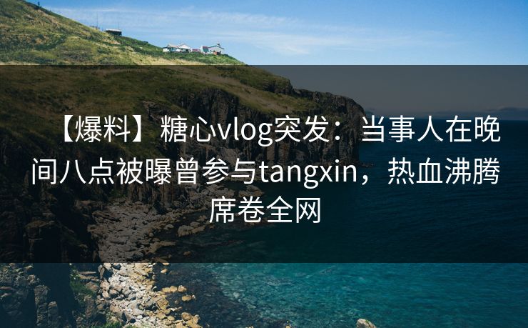 【爆料】糖心vlog突发：当事人在晚间八点被曝曾参与tangxin，热血沸腾席卷全网
