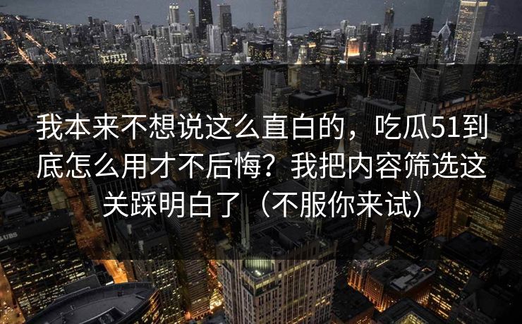 我本来不想说这么直白的，吃瓜51到底怎么用才不后悔？我把内容筛选这关踩明白了（不服你来试）