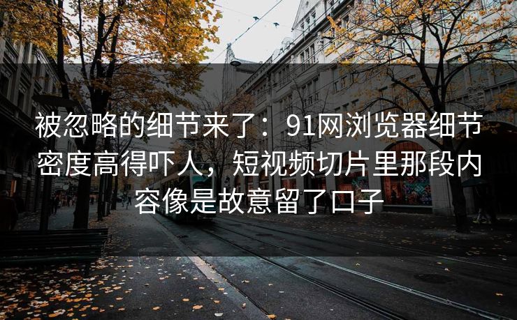 被忽略的细节来了：91网浏览器细节密度高得吓人，短视频切片里那段内容像是故意留了口子